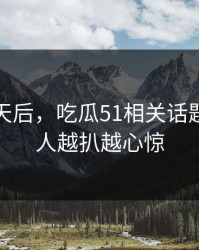沉默几天后，吃瓜51相关话题这回让人越扒越心惊