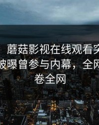 【爆料】蘑菇影视在线观看突发：大V在昨晚被曝曾参与内幕，全网炸裂席卷全网