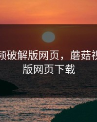 蘑菇视频破解版网页，蘑菇视频破解版网页下载