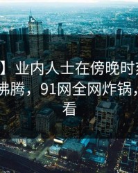 【爆料】业内人士在傍晚时刻遭遇内幕 热血沸腾，91网全网炸锅，详情查看