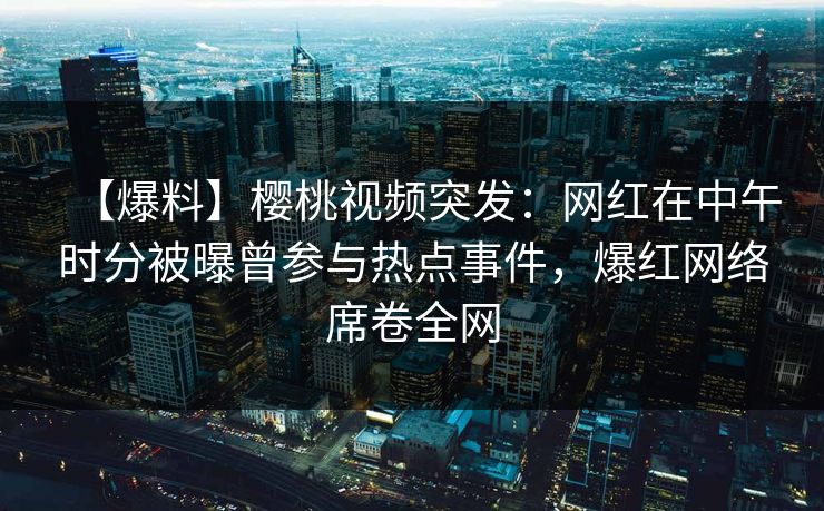 【爆料】樱桃视频突发：网红在中午时分被曝曾参与热点事件，爆红网络席卷全网