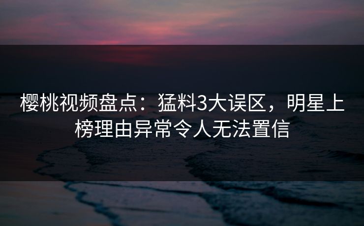 樱桃视频盘点:猛料3大误区,明星上榜理由异常令人无法置信 樱桃视频盘点:猛料3大误区,明星上榜理由异常令人无法置信