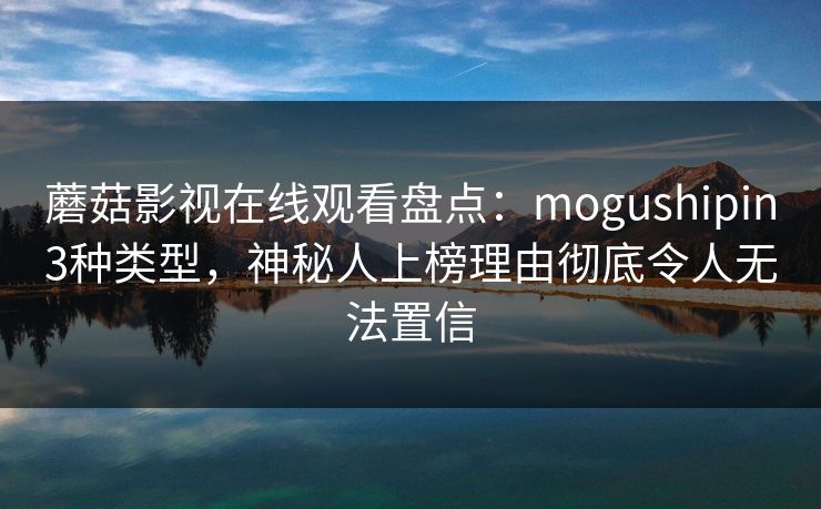 蘑菇影视在线观看盘点：mogushipin3种类型，神秘人上榜理由彻底令人无法置信