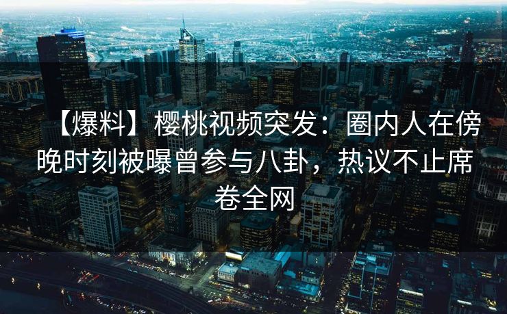 【爆料】樱桃视频突发：圈内人在傍晚时刻被曝曾参与八卦，热议不止席卷全网