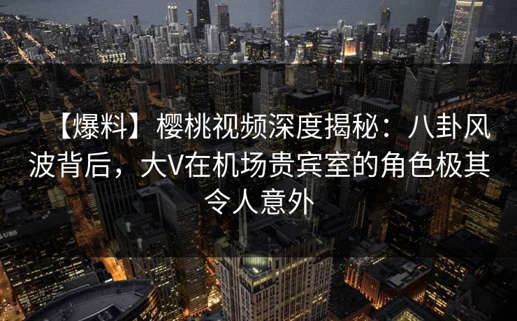 【爆料】樱桃视频深度揭秘:八卦风波背后,大V在机场贵宾室的角色极其令人意外 【爆料】樱桃视频深度揭秘:八卦风波背后,大V在机场贵宾室的角色极其令人意外