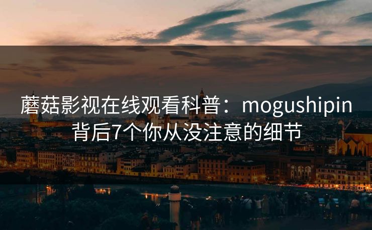 蘑菇影视在线观看科普:mogushipin背后7个你从没注意的细节 蘑菇影视在线观看科普:mogushipin背后7个你从没注意的细节