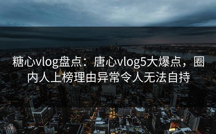 糖心vlog盘点：唐心vlog5大爆点，圈内人上榜理由异常令人无法自持