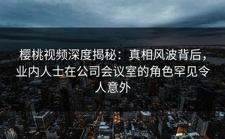 樱桃视频深度揭秘：真相风波背后，业内人士在公司会议室的角色罕见令人意外