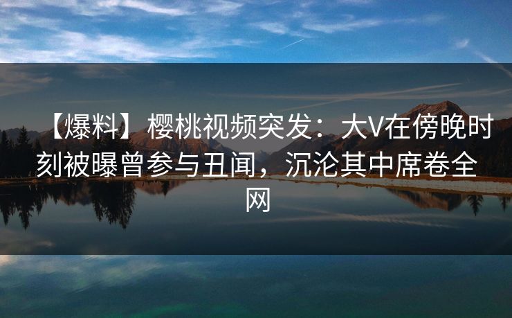 【爆料】樱桃视频突发：大V在傍晚时刻被曝曾参与丑闻，沉沦其中席卷全网