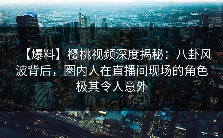 【爆料】樱桃视频深度揭秘：八卦风波背后，圈内人在直播间现场的角色极其令人意外
