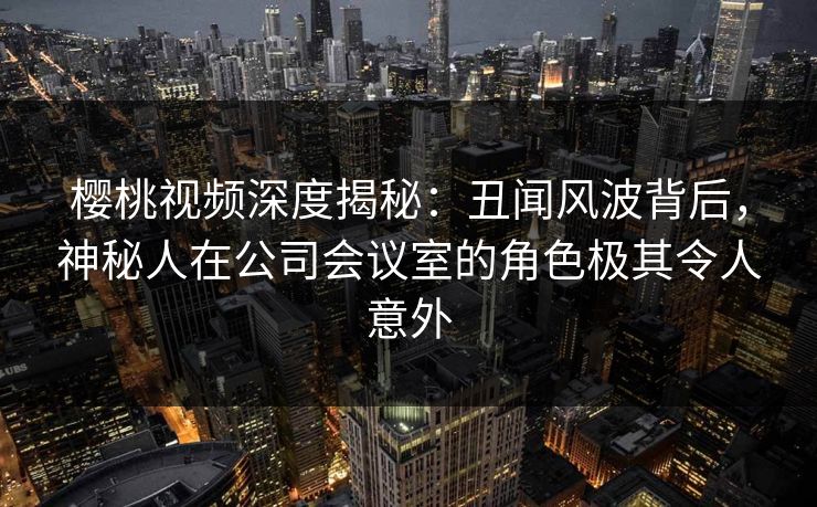樱桃视频深度揭秘：丑闻风波背后，神秘人在公司会议室的角色极其令人意外