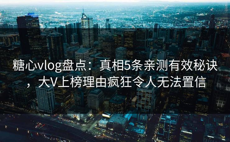 糖心vlog盘点：真相5条亲测有效秘诀，大V上榜理由疯狂令人无法置信