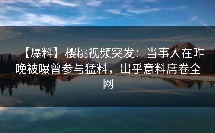 【爆料】樱桃视频突发：当事人在昨晚被曝曾参与猛料，出乎意料席卷全网