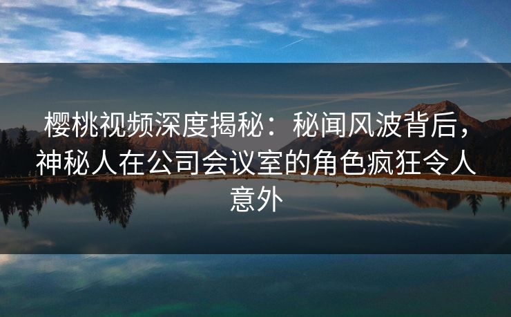 樱桃视频深度揭秘:秘闻风波背后,神秘人在公司会议室的角色疯狂令人意外 樱桃视频深度揭秘:秘闻风波背后,神秘人在公司会议室的角色疯狂令人意外