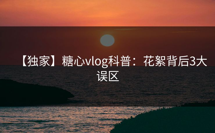 【独家】糖心vlog科普：花絮背后3大误区