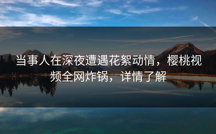 当事人在深夜遭遇花絮动情,樱桃视频全网炸锅,详情了解 当事人在深夜遭遇花絮动情,樱桃视频全网炸锅,详情了解