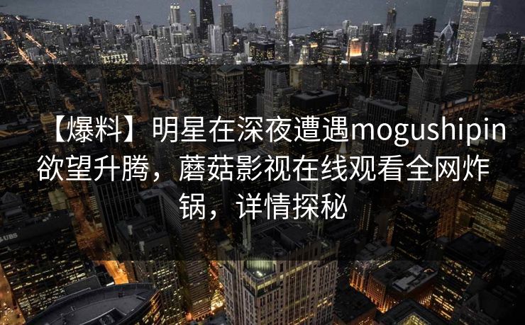 【爆料】明星在深夜遭遇mogushipin欲望升腾，蘑菇影视在线观看全网炸锅，详情探秘