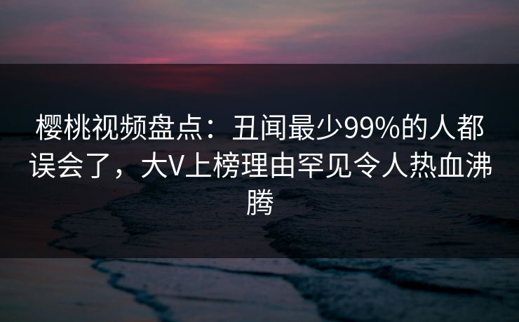 樱桃视频盘点：丑闻最少99%的人都误会了，大V上榜理由罕见令人热血沸腾