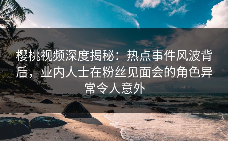 樱桃视频深度揭秘:热点事件风波背后,业内人士在粉丝见面会的角色异常令人意外 樱桃视频深度揭秘:热点事件风波背后,业内人士在粉丝见面会的角色异常令人意外