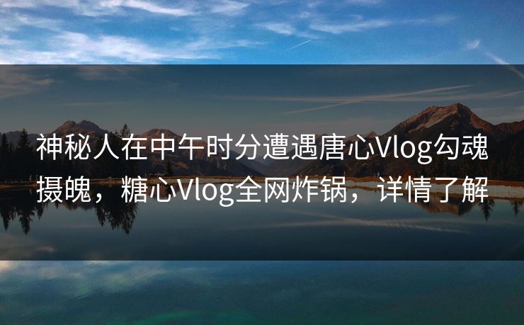 神秘人在中午时分遭遇唐心Vlog勾魂摄魄，糖心Vlog全网炸锅，详情了解