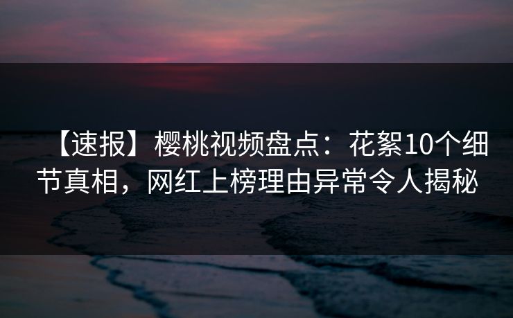 【速报】樱桃视频盘点:花絮10个细节真相,网红上榜理由异常令人揭秘 【速报】樱桃视频盘点:花絮10个细节真相,网红上榜理由异常令人揭秘