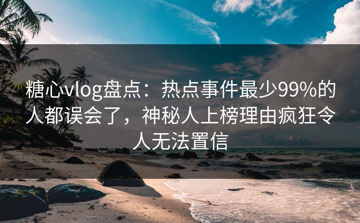 糖心vlog盘点：热点事件最少99%的人都误会了，神秘人上榜理由疯狂令人无法置信