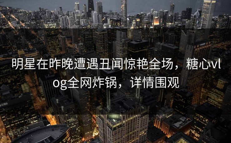 明星在昨晚遭遇丑闻惊艳全场，糖心vlog全网炸锅，详情围观