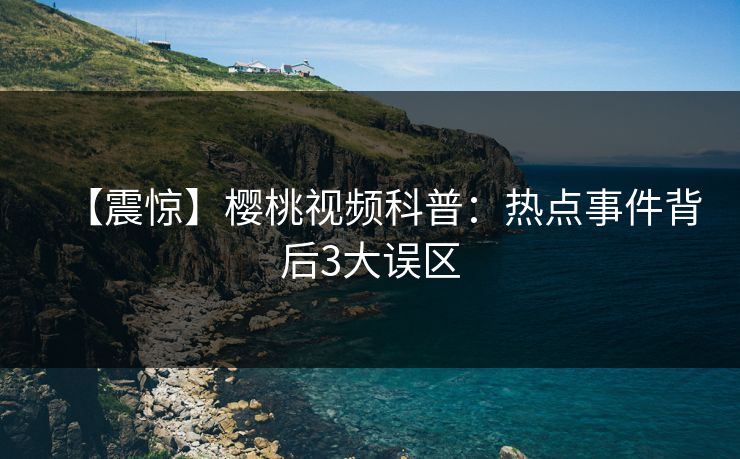 【震惊】樱桃视频科普:热点事件背后3大误区 【震惊】樱桃视频科普:热点事件背后3大误区