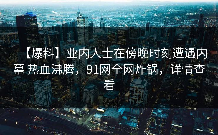 【爆料】业内人士在傍晚时刻遭遇内幕 热血沸腾,91网全网炸锅,详情查看 【爆料】业内人士在傍晚时刻遭遇内幕 热血沸腾,91网全网炸锅,详情查看
