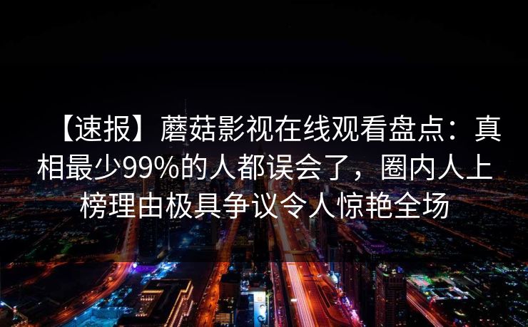 【速报】蘑菇影视在线观看盘点：真相最少99%的人都误会了，圈内人上榜理由极具争议令人惊艳全场