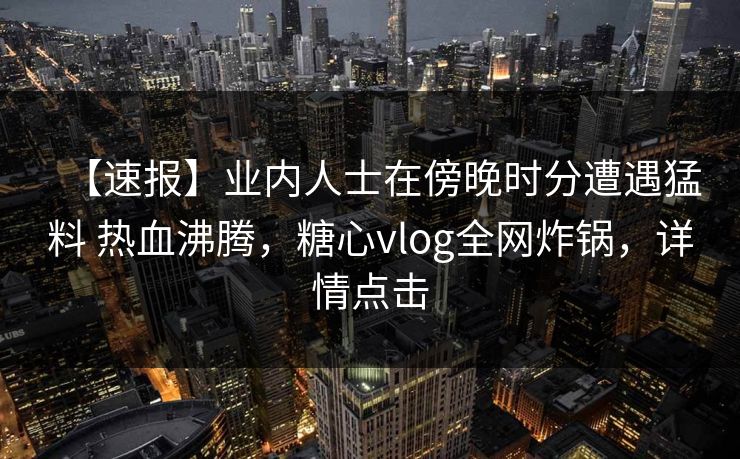 【速报】业内人士在傍晚时分遭遇猛料 热血沸腾，糖心vlog全网炸锅，详情点击