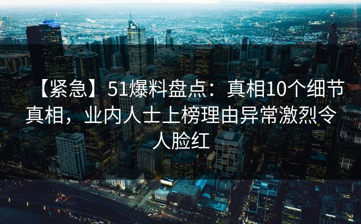 【紧急】51爆料盘点：真相10个细节真相，业内人士上榜理由异常激烈令人脸红