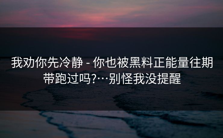 我劝你先冷静 - 你也被黑料正能量往期带跑过吗?…别怪我没提醒