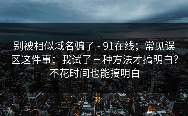 别被相似域名骗了 - 91在线；常见误区这件事：我试了三种方法才搞明白？不花时间也能搞明白