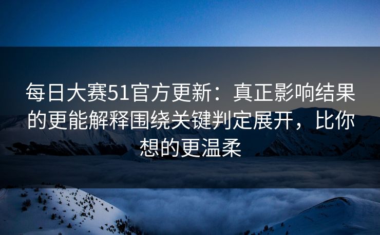 每日大赛51官方更新：真正影响结果的更能解释围绕关键判定展开，比你想的更温柔