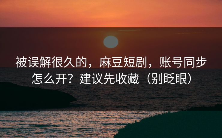 被误解很久的，麻豆短剧，账号同步怎么开？建议先收藏（别眨眼）