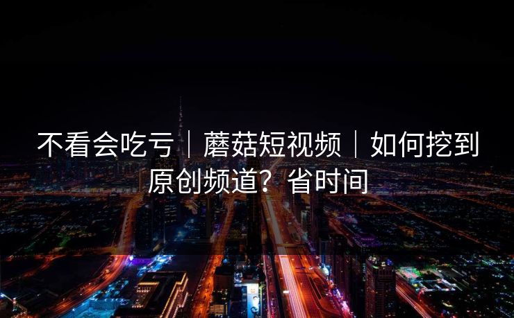 不看会吃亏｜蘑菇短视频｜如何挖到原创频道？省时间