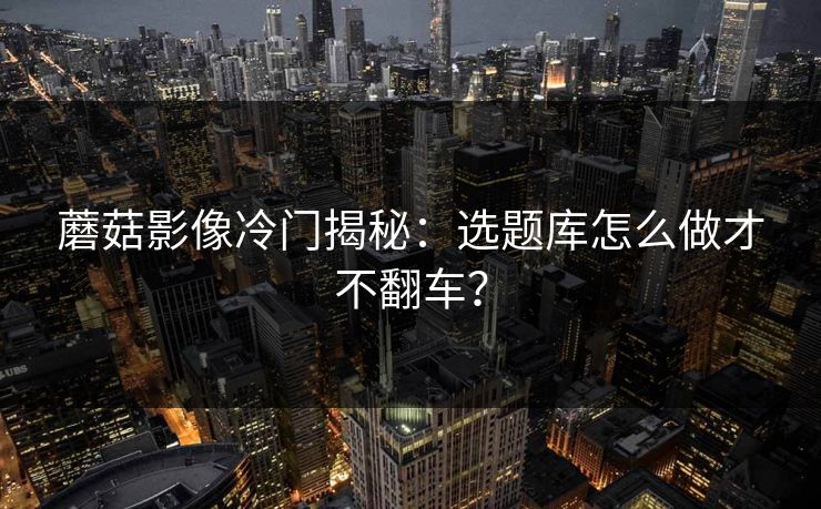 蘑菇影像冷门揭秘：选题库怎么做才不翻车？