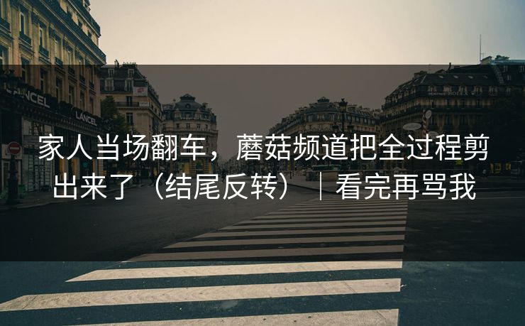 家人当场翻车，蘑菇频道把全过程剪出来了（结尾反转）｜看完再骂我