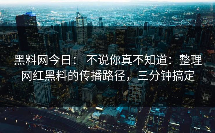 黑料网今日： 不说你真不知道：整理网红黑料的传播路径，三分钟搞定