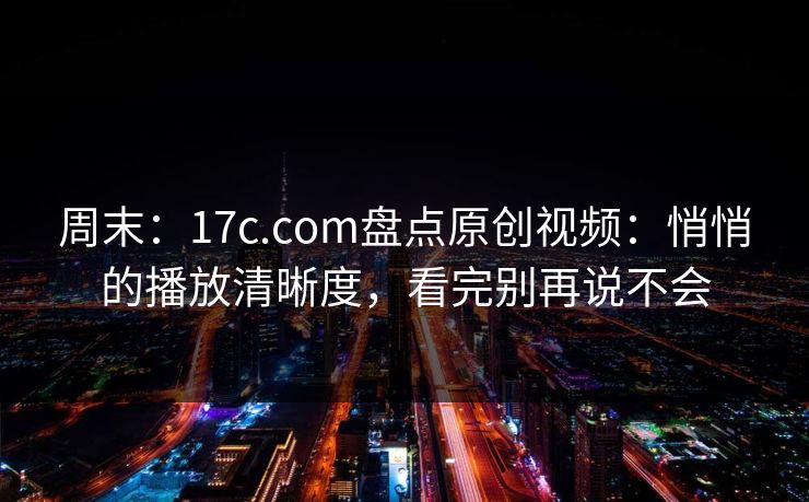 周末：17c.com盘点原创视频：悄悄的播放清晰度，看完别再说不会