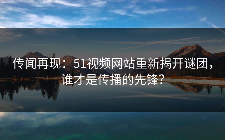 传闻再现：51视频网站重新揭开谜团，谁才是传播的先锋？
