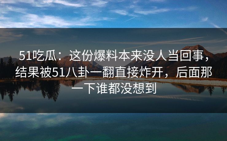 51吃瓜：这份爆料本来没人当回事，结果被51八卦一翻直接炸开，后面那一下谁都没想到